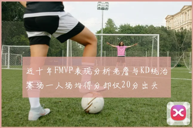 近十年FMVP表现分析老詹与KD统治赛场一人场均得分却仅20分出头