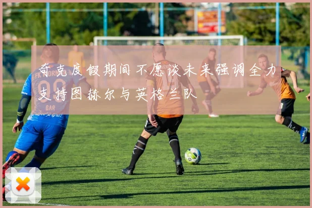 奇克度假期间不愿谈未来强调全力支持图赫尔与英格兰队