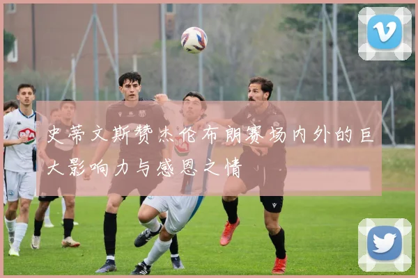史蒂文斯赞杰伦布朗赛场内外的巨大影响力与感恩之情