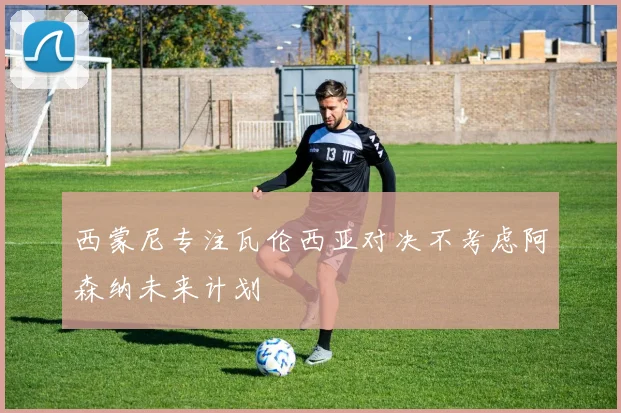 西蒙尼专注瓦伦西亚对决不考虑阿森纳未来计划