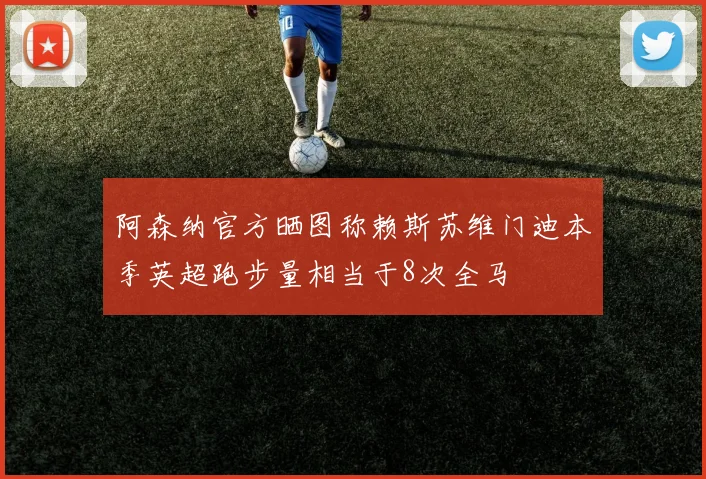 阿森纳官方晒图称赖斯苏维门迪本季英超跑步量相当于8次全马