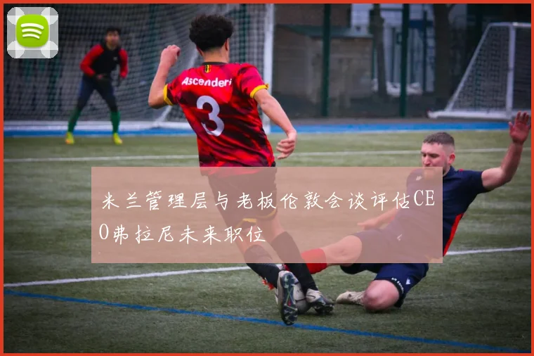 米兰管理层与老板伦敦会谈评估CEO弗拉尼未来职位