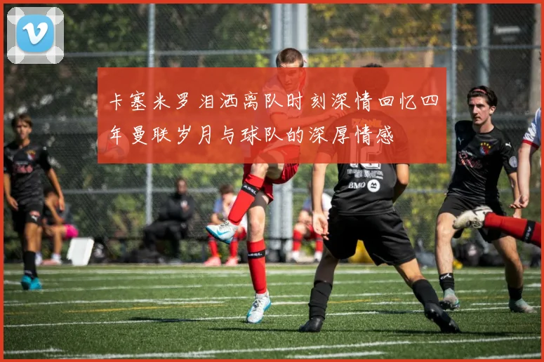 卡塞米罗泪洒离队时刻深情回忆四年曼联岁月与球队的深厚情感