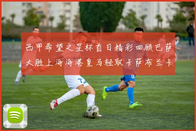 西甲希望之星杯首日精彩回顾巴萨大胜上海海港皇马轻取卡萨布兰卡