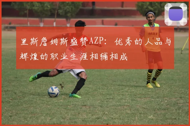 里斯詹姆斯盛赞AZP：优秀的人品与辉煌的职业生涯相辅相成