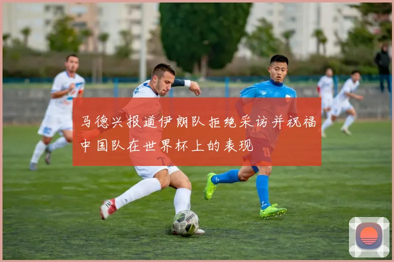 马德兴报道伊朗队拒绝采访并祝福中国队在世界杯上的表现