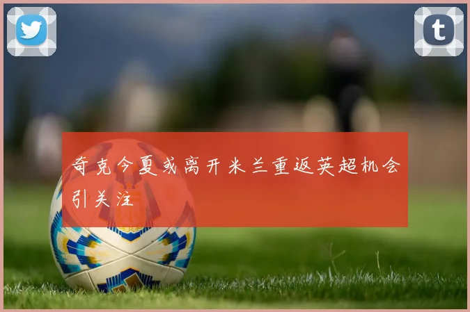 奇克今夏或离开米兰重返英超机会引关注