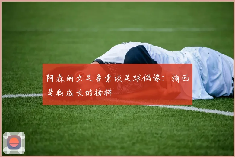 阿森纳女足鲁索谈足球偶像：梅西是我成长的榜样