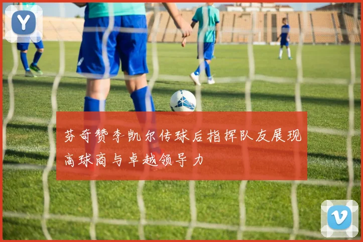 芬奇赞李凯尔传球后指挥队友展现高球商与卓越领导力