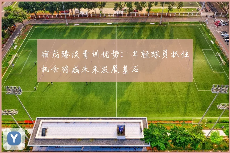 宿茂臻谈青训优势：年轻球员抓住机会将成未来发展基石