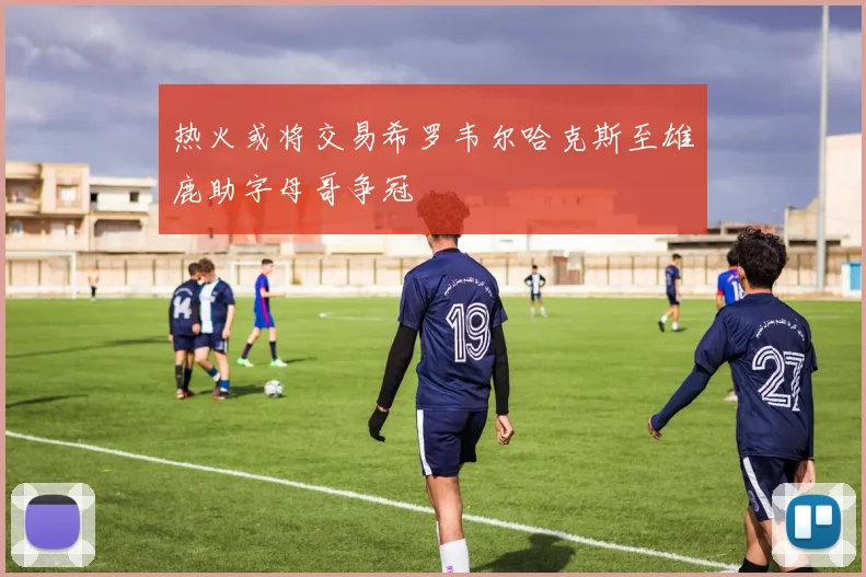 热火或将交易希罗韦尔哈克斯至雄鹿助字母哥争冠