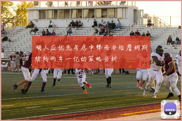 湖人应优先考虑中锋而非给詹姆斯续约两年一亿的策略分析