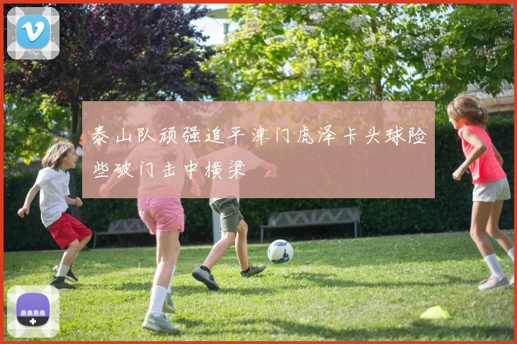 泰山队顽强追平津门虎泽卡头球险些破门击中横梁