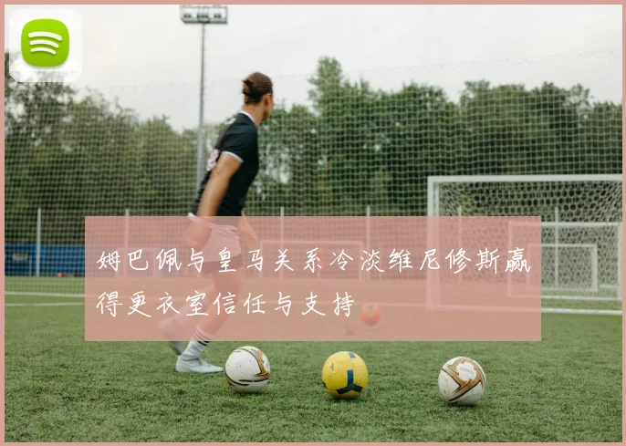 姆巴佩与皇马关系冷淡维尼修斯赢得更衣室信任与支持