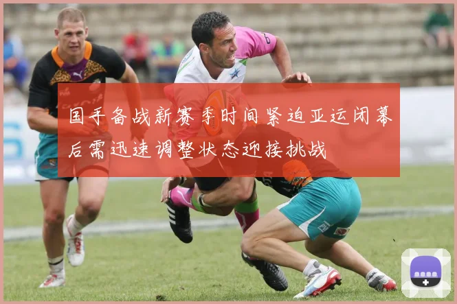 国手备战新赛季时间紧迫亚运闭幕后需迅速调整状态迎接挑战