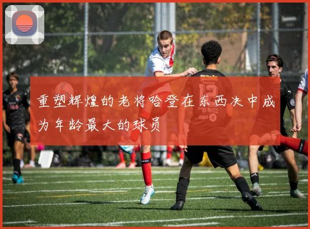 重塑辉煌的老将哈登在东西决中成为年龄最大的球员