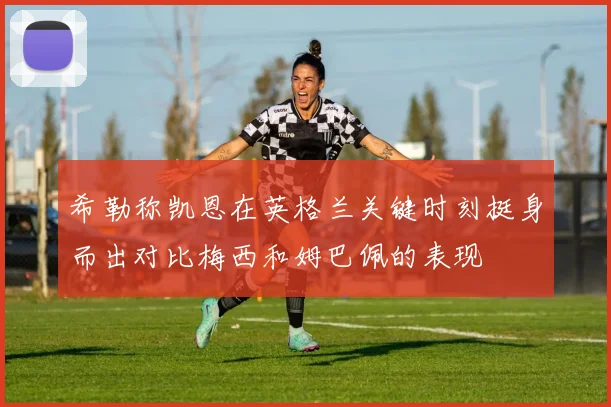 希勒称凯恩在英格兰关键时刻挺身而出对比梅西和姆巴佩的表现