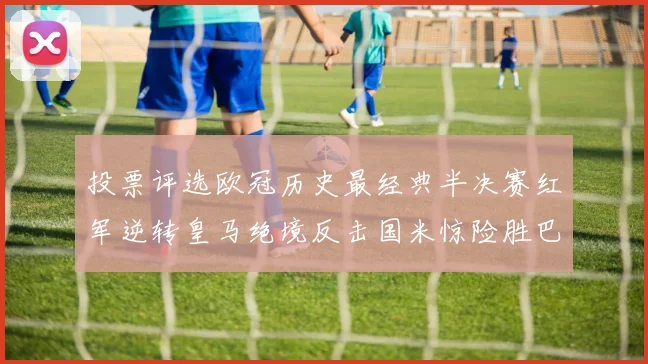 投票评选欧冠历史最经典半决赛红军逆转皇马绝境反击国米惊险胜巴萨
