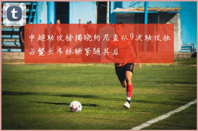 中超助攻榜揭晓约尼查以9次助攻独占鳌头韦林顿紧随其后