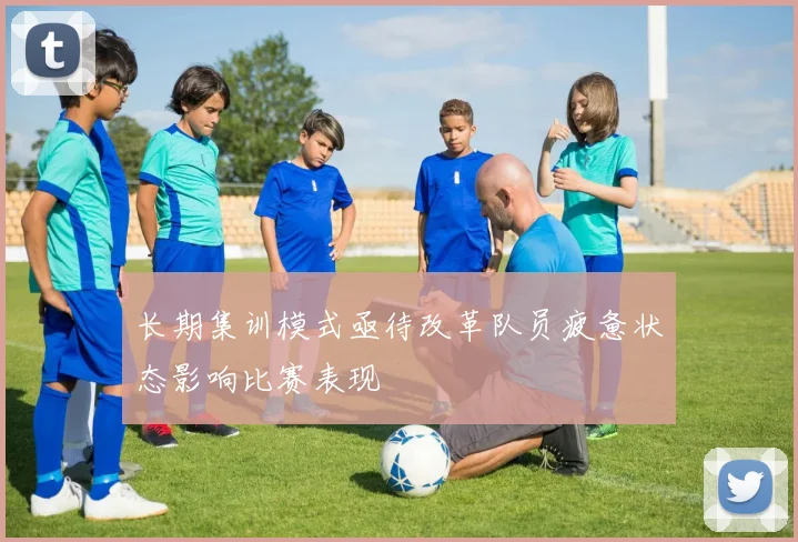 长期集训模式亟待改革队员疲惫状态影响比赛表现