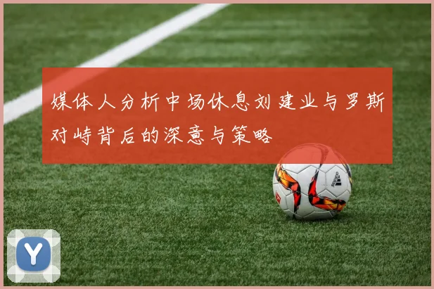 媒体人分析中场休息刘建业与罗斯对峙背后的深意与策略